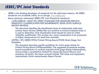 30 
9000 Virginia Manor Rd Ste 290, Beltsville MD 20705 | 301-474-0607 | www.dfrsolutions.com 
JEDEC/IPC Joint Standards 
oJEDEC is the leading developer of standards for the solid-state industry. All JEDEC standards are available online, at no charge. www.jedec.org 
oSome commonly referenced JEDEC/IPC Joint Standards standards: 
oJ-STD-020D.01: JOINT IPC/JEDEC STANDARD FOR MOISTURE/REFLOW SENSITIVITY CLASSIFICATION FOR NONHERMETIC SOLID STATE SURFACE- MOUNT DEVICES: 
oThis document identifies the classification level of nonhermetic solid-state surface mount devices (SMDs) that are sensitive to moisture-induced stress. It is used to determine what classification level should be used for initial reliability qualification. This revision now covers components to be processed at higher temperatures for lead-free assembly. 
oJS9704 : IPC/JEDEC-9704: Printed Wiring Board (PWB) Strain Gage Test Guideline 
oThis document describes specific guidelines for strain gage testing for Printed Wiring Board (PWB)assemblies. The suggested procedures enables board manufacturers to conduct required strain gage testing independently, and provides a quantitative method for measuring board flexure, and assessing risk levels. The topics covered include: Test setup and equipment; requirements; Strain measurement; Report format 
 