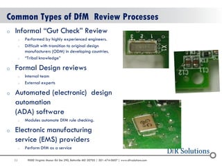 32 
9000 Virginia Manor Rd Ste 290, Beltsville MD 20705 | 301-474-0607 | www.dfrsolutions.com 
Common Types of DfM Review Processes 
oInformal “Gut Check” Review 
oPerformed by highly experienced engineers. 
oDifficult with transition to original design manufacturers (ODM) in developing countries. 
o“Tribal knowledge” 
oFormal Design reviews 
oInternal team 
oExternal experts 
oAutomated (electronic) design automation (ADA) software 
oModules automate DfM rule checking. 
oElectronic manufacturing service (EMS) providers 
oPerform DfM as a service  