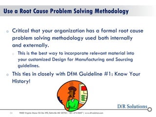 34 
9000 Virginia Manor Rd Ste 290, Beltsville MD 20705 | 301-474-0607 | www.dfrsolutions.com 
Use a Root Cause Problem Solving Methodology 
oCritical that your organization has a formal root cause problem solving methodology used both internally and externally. 
oThis is the best way to incorporate relevant material into your customized Design for Manufacturing and Sourcing guidelines. 
oThis ties in closely with DfM Guideline #1: Know Your History!  