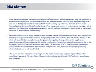 2 
9000 Virginia Manor Rd Ste 290, Beltsville MD 20705 | 301-474-0607 | www.dfrsolutions.com 
DfM Abstract 
oIn the electronics industry. the quality and reliability of any product is highly dependent upon the capability of the manufacturing supplier, regardless of whether it is a contractor or a captured shop. Manufacturing issues are one of the top reasons that companies fail to meet warranty expectations, which can result in severe financial pain and eventual loss of market share. What a surprising number of engineers and managers fail to realize is that focusing on processes addresses only part of the issue. Design plays a critical role in the success or failure of manufacturing and assembly. 
oDesigning printed boards today is more difficult than ever before because of the increased lead free process temperature requirements and associated changes required in manufacturing. Not only has the density of the electronic assembly increased, but many changes are taking place throughout the entire supply chain regarding the use of hazardous materials and the requirements for recycling. Much of the change is due to the European Union (EU) Directives regarding these issues. The RoHS and REACH directives have caused many suppliers to the industry to rethink their materials and processes. Thus, everyone designing or producing electronics has been or will be affected. 
oThis course provides a comprehensive insight into the areas where design plays an important role in the manufacturing process. This workshop addresses the increasingly sophisticated PCB fabrication technologies and processes.  