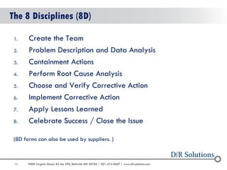 36 
9000 Virginia Manor Rd Ste 290, Beltsville MD 20705 | 301-474-0607 | www.dfrsolutions.com 
The 8 Disciplines (8D) 
1.Create the Team 
2.Problem Description and Data Analysis 
3.Containment Actions 
4.Perform Root Cause Analysis 
5.Choose and Verify Corrective Action 
6.Implement Corrective Action 
7.Apply Lessons Learned 
8.Celebrate Success / Close the Issue 
(8D forms can also be used by suppliers. )  