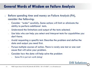 38 
9000 Virginia Manor Rd Ste 290, Beltsville MD 20705 | 301-474-0607 | www.dfrsolutions.com 
General Words of Wisdom on Failure Analysis 
oBefore spending time and money on Failure Analysis (FA), consider the following: 
oConsider “order” carefully. Some actions will limit or eliminate the ability to perform additional tests. 
oUnderstand the limitations and output of the tests selected. 
oUse labs who can help you select and interpret tests for capabilities you don’t have. 
oAvoid requesting a specific test. Describe the problem and define the data and output you need first. 
oPursue multiple courses of action. There is rarely one test or one root cause that will solve your problem. 
oConsider how the data will help solve the problem 
oSome FA is just not worth doing!  