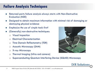 39 
9000 Virginia Manor Rd Ste 290, Beltsville MD 20705 | 301-474-0607 | www.dfrsolutions.com 
39 
Failure Analysis Techniques 
Returned parts failure analysis always starts with Non-Destructive Evaluation (NDE) 
Designed to obtain maximum information with minimal risk of damaging or destroying physical evidence 
Emphasize the use of simple tools first! 
(Generally) non-destructive techniques: 
Visual Inspection 
Electrical Characterization 
Time Domain Reflectometry (TDR) 
Acoustic Microscopy (SAM) 
X-ray Microscopy 
Thermal Imaging (Infra-red camera) 
Superconducting Quantum Interfering Device (SQUID) Microscopy  