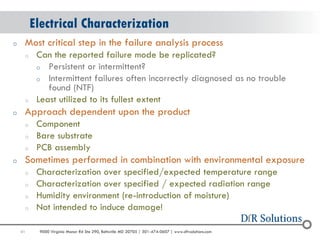 41 
9000 Virginia Manor Rd Ste 290, Beltsville MD 20705 | 301-474-0607 | www.dfrsolutions.com 
oMost critical step in the failure analysis process 
oCan the reported failure mode be replicated? 
oPersistent or intermittent? 
oIntermittent failures often incorrectly diagnosed as no trouble found (NTF) 
oLeast utilized to its fullest extent 
oApproach dependent upon the product 
oComponent 
oBare substrate 
oPCB assembly 
oSometimes performed in combination with environmental exposure 
oCharacterization over specified/expected temperature range 
oCharacterization over specified / expected radiation range 
oHumidity environment (re-introduction of moisture) 
oNot intended to induce damage! 
Electrical Characterization  