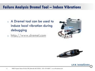43 
9000 Virginia Manor Rd Ste 290, Beltsville MD 20705 | 301-474-0607 | www.dfrsolutions.com 
Failure Analysis Dremel Tool – Induce Vibrations 
oA Dremel tool can be used to induce local vibration during debugging 
ohttp://www.dremel.com  
