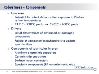 45 
9000 Virginia Manor Rd Ste 290, Beltsville MD 20705 | 301-474-0607 | www.dfrsolutions.com 
Robustness - Components 
oConcerns 
oPotential for latent defects after exposure to Pb-free reflow temperatures 
o215°C - 220°C peak → 240°C - 260°C peak 
oDrivers 
oInitial observations of deformed or damaged components 
oFailure of component manufacturers to update specifications 
oComponents of particular interest 
oAluminum electrolytic capacitors 
oCeramic chip capacitors 
oSurface mount connectors 
oSpecialty components (RF, optoelectronic, etc.)  