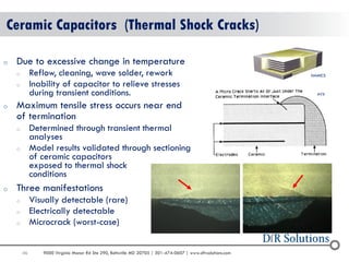 46 
9000 Virginia Manor Rd Ste 290, Beltsville MD 20705 | 301-474-0607 | www.dfrsolutions.com 
Ceramic Capacitors (Thermal Shock Cracks) 
oDue to excessive change in temperature 
oReflow, cleaning, wave solder, rework 
oInability of capacitor to relieve stresses during transient conditions. 
oMaximum tensile stress occurs near end of termination 
oDetermined through transient thermal analyses 
oModel results validated through sectioning of ceramic capacitors exposed to thermal shock conditions 
oThree manifestations 
oVisually detectable (rare) 
oElectrically detectable 
oMicrocrack (worst-case) 
NAMICS 
AVX  