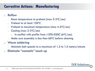50 
9000 Virginia Manor Rd Ste 290, Beltsville MD 20705 | 301-474-0607 | www.dfrsolutions.com 
Corrective Actions: Manufacturing 
oReflow 
oRoom temperature to preheat (max 2-3oC/sec) 
oPreheat to at least 150oC 
oPreheat to maximum temperature (max 4-5oC/sec) 
oCooling (max 2-3oC/sec) 
oIn conflict with profile from J-STD-020C (6oC/sec) 
oMake sure assembly is less than 60oC before cleaning 
oWave soldering 
oMaintain belt speeds to a maximum of 1.2 to 1.5 meters/minute 
oEliminate “cosmetic” touch up  