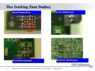52 
9000 Virginia Manor Rd Ste 290, Beltsville MD 20705 | 301-474-0607 | www.dfrsolutions.com 
Flex Cracking (Case Studies) 
Screw Attachment 
Board Depaneling 
Connector Insertion 
Heatsink Attachment  