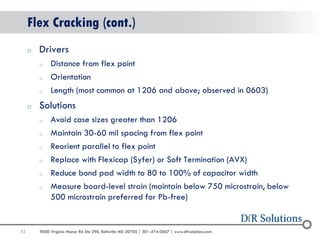 53 
9000 Virginia Manor Rd Ste 290, Beltsville MD 20705 | 301-474-0607 | www.dfrsolutions.com 
Flex Cracking (cont.) 
oDrivers 
oDistance from flex point 
oOrientation 
oLength (most common at 1206 and above; observed in 0603) 
oSolutions 
oAvoid case sizes greater than 1206 
oMaintain 30-60 mil spacing from flex point 
oReorient parallel to flex point 
oReplace with Flexicap (Syfer) or Soft Termination (AVX) 
oReduce bond pad width to 80 to 100% of capacitor width 
oMeasure board-level strain (maintain below 750 microstrain, below 500 microstrain preferred for Pb-free)  