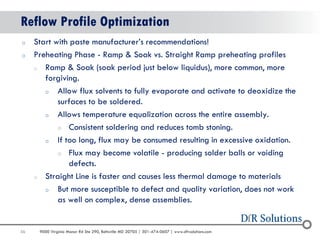 56 
9000 Virginia Manor Rd Ste 290, Beltsville MD 20705 | 301-474-0607 | www.dfrsolutions.com 
Reflow Profile Optimization 
oStart with paste manufacturer’s recommendations! 
oPreheating Phase - Ramp & Soak vs. Straight Ramp preheating profiles 
oRamp & Soak (soak period just below liquidus), more common, more forgiving. 
oAllow flux solvents to fully evaporate and activate to deoxidize the surfaces to be soldered. 
oAllows temperature equalization across the entire assembly. 
oConsistent soldering and reduces tomb stoning. 
oIf too long, flux may be consumed resulting in excessive oxidation. 
oFlux may become volatile - producing solder balls or voiding defects. 
oStraight Line is faster and causes less thermal damage to materials 
oBut more susceptible to defect and quality variation, does not work as well on complex, dense assemblies.  