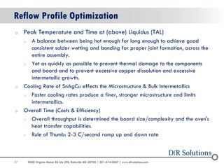 57 
9000 Virginia Manor Rd Ste 290, Beltsville MD 20705 | 301-474-0607 | www.dfrsolutions.com 
Reflow Profile Optimization 
oPeak Temperature and Time at (above) Liquidus (TAL) 
oA balance between being hot enough for long enough to achieve good consistent solder wetting and bonding for proper joint formation, across the entire assembly. 
oYet as quickly as possible to prevent thermal damage to the components and board and to prevent excessive copper dissolution and excessive intermetallic growth. 
oCooling Rate of SnAgCu effects the Microstructure & Bulk Intermetallics 
oFaster cooling rates produce a finer, stronger microstructure and limits intermetallics. 
oOverall Time (Costs & Efficiency) 
oOverall throughput is determined the board size/complexity and the oven's heat transfer capabilities. 
oRule of Thumb: 2-3 C/second ramp up and down rate  