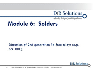 60 
9000 Virginia Manor Rd Ste 290, Beltsville MD 20705 | 301-474-0607 | www.dfrsolutions.com 
Module 6: Solders 
Discussion of 2nd generation Pb-free alloys (e.g., SN100C)  