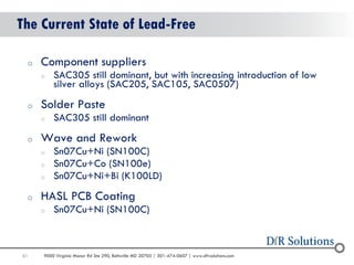 61 
9000 Virginia Manor Rd Ste 290, Beltsville MD 20705 | 301-474-0607 | www.dfrsolutions.com 
The Current State of Lead-Free 
oComponent suppliers 
oSAC305 still dominant, but with increasing introduction of low silver alloys (SAC205, SAC105, SAC0507) 
oSolder Paste 
oSAC305 still dominant 
oWave and Rework 
oSn07Cu+Ni (SN100C) 
oSn07Cu+Co (SN100e) 
oSn07Cu+Ni+Bi (K100LD) 
oHASL PCB Coating 
oSn07Cu+Ni (SN100C)  