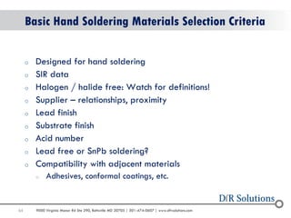 65 
9000 Virginia Manor Rd Ste 290, Beltsville MD 20705 | 301-474-0607 | www.dfrsolutions.com 
oDesigned for hand soldering 
oSIR data 
oHalogen / halide free: Watch for definitions! 
oSupplier – relationships, proximity 
oLead finish 
oSubstrate finish 
oAcid number 
oLead free or SnPb soldering? 
oCompatibility with adjacent materials 
oAdhesives, conformal coatings, etc. 
Basic Hand Soldering Materials Selection Criteria  