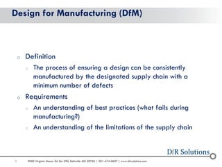 5 
9000 Virginia Manor Rd Ste 290, Beltsville MD 20705 | 301-474-0607 | www.dfrsolutions.com 
Design for Manufacturing (DfM) 
oDefinition 
oThe process of ensuring a design can be consistently manufactured by the designated supply chain with a minimum number of defects 
oRequirements 
oAn understanding of best practices (what fails during manufacturing?) 
oAn understanding of the limitations of the supply chain  