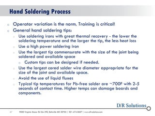 67 
9000 Virginia Manor Rd Ste 290, Beltsville MD 20705 | 301-474-0607 | www.dfrsolutions.com 
oOperator variation is the norm. Training is critical! 
oGeneral hand soldering tips: 
oUse soldering irons with great thermal recovery - the lower the soldering temperature and the larger the tip, the less heat loss 
oUse a high power soldering iron 
oUse the largest tip commensurate with the size of the joint being soldered and available space 
oCustom tips can be designed if needed. 
oUse the largest cored solder wire diameter appropriate for the size of the joint and available space. 
oAvoid the use of liquid fluxes 
oTypical tip temperatures for Pb-free solder are ~700F with 2-5 seconds of contact time. Higher temps can damage boards and components. 
Hand Soldering Process  