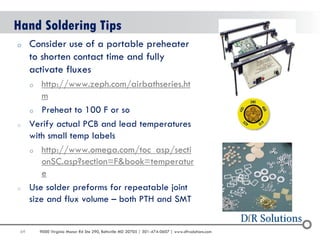 69 
9000 Virginia Manor Rd Ste 290, Beltsville MD 20705 | 301-474-0607 | www.dfrsolutions.com 
oConsider use of a portable preheater to shorten contact time and fully activate fluxes 
ohttp://www.zeph.com/airbathseries.htm 
oPreheat to 100 F or so 
oVerify actual PCB and lead temperatures with small temp labels 
ohttp://www.omega.com/toc_asp/sectionSC.asp?section=F&book=temperature 
oUse solder preforms for repeatable joint size and flux volume – both PTH and SMT 
Hand Soldering Tips  