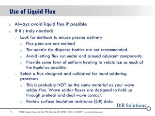 70 
9000 Virginia Manor Rd Ste 290, Beltsville MD 20705 | 301-474-0607 | www.dfrsolutions.com 
oAlways avoid liquid flux if possible 
oIf it’s truly needed: 
oLook for methods to ensure precise delivery 
oFlux pens are one method 
oThe needle tip dispense bottles are not recommended. 
oAvoid letting flux run under and around adjacent components. 
oProvide some form of uniform heating to volatalize as much of the liquid as possible. 
oSelect a flux designed and validated for hand soldering processes 
oThis is probably NOT be the same material as your wave solder flux. Wave solder fluxes are designed to hold up through preheat and dual wave contact. 
oReview surface insulation resistance (SIR) data 
Use of Liquid Flux  