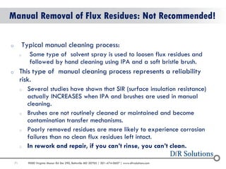 71 
9000 Virginia Manor Rd Ste 290, Beltsville MD 20705 | 301-474-0607 | www.dfrsolutions.com 
oTypical manual cleaning process: 
oSome type of solvent spray is used to loosen flux residues and followed by hand cleaning using IPA and a soft bristle brush. 
oThis type of manual cleaning process represents a reliability risk. 
oSeveral studies have shown that SIR (surface insulation resistance) actually INCREASES when IPA and brushes are used in manual cleaning. 
oBrushes are not routinely cleaned or maintained and become contamination transfer mechanisms. 
oPoorly removed residues are more likely to experience corrosion failures than no clean flux residues left intact. 
oIn rework and repair, if you can’t rinse, you can’t clean. 
Manual Removal of Flux Residues: Not Recommended!  