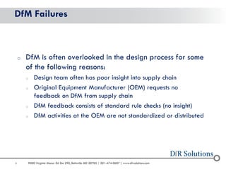 6 
9000 Virginia Manor Rd Ste 290, Beltsville MD 20705 | 301-474-0607 | www.dfrsolutions.com 
DfM Failures 
oDfM is often overlooked in the design process for some of the following reasons: 
oDesign team often has poor insight into supply chain 
oOriginal Equipment Manufacturer (OEM) requests no feedback on DfM from supply chain 
oDfM feedback consists of standard rule checks (no insight) 
oDfM activities at the OEM are not standardized or distributed  
