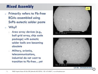 76 
9000 Virginia Manor Rd Ste 290, Beltsville MD 20705 | 301-474-0607 | www.dfrsolutions.com 
Mixed Assembly 
oPrimarily refers to Pb-free BGAs assembled using SnPb eutectic solder paste 
oWhy? 
oArea array devices (e.g., ball grid array, chip scale package) with eutectic solder balls are becoming obsolete 
oMilitary, avionics, telecommunications, industrial do not want to transition to Pb-free…yet 
UIC  