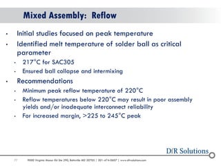 77 
9000 Virginia Manor Rd Ste 290, Beltsville MD 20705 | 301-474-0607 | www.dfrsolutions.com 
Mixed Assembly: Reflow 
•Initial studies focused on peak temperature 
•Identified melt temperature of solder ball as critical parameter 
•217°C for SAC305 
•Ensured ball collapse and intermixing 
•Recommendations 
•Minimum peak reflow temperature of 220°C 
•Reflow temperatures below 220°C may result in poor assembly yields and/or inadequate interconnect reliability 
•For increased margin, >225 to 245°C peak  