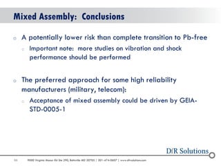 88 
9000 Virginia Manor Rd Ste 290, Beltsville MD 20705 | 301-474-0607 | www.dfrsolutions.com 
Mixed Assembly: Conclusions 
oA potentially lower risk than complete transition to Pb-free 
oImportant note: more studies on vibration and shock performance should be performed 
oThe preferred approach for some high reliability manufacturers (military, telecom): 
oAcceptance of mixed assembly could be driven by GEIA- STD-0005-1  