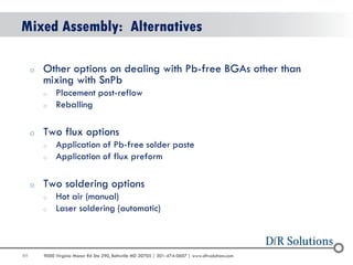 89 
9000 Virginia Manor Rd Ste 290, Beltsville MD 20705 | 301-474-0607 | www.dfrsolutions.com 
Mixed Assembly: Alternatives 
oOther options on dealing with Pb-free BGAs other than mixing with SnPb 
oPlacement post-reflow 
oReballing 
oTwo flux options 
oApplication of Pb-free solder paste 
oApplication of flux preform 
oTwo soldering options 
oHot air (manual) 
oLaser soldering (automatic) 
 