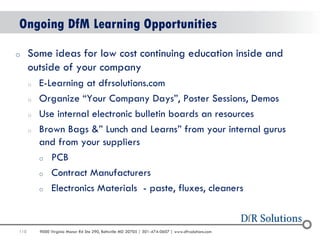 110 
9000 Virginia Manor Rd Ste 290, Beltsville MD 20705 | 301-474-0607 | www.dfrsolutions.com 
Ongoing DfM Learning Opportunities 
oSome ideas for low cost continuing education inside and outside of your company 
oE-Learning at dfrsolutions.com 
oOrganize “Your Company Days”, Poster Sessions, Demos 
oUse internal electronic bulletin boards an resources 
oBrown Bags &” Lunch and Learns” from your internal gurus and from your suppliers 
oPCB 
oContract Manufacturers 
oElectronics Materials - paste, fluxes, cleaners  