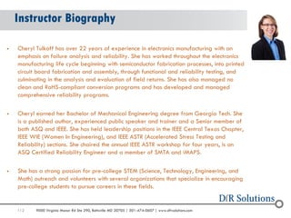 112 
9000 Virginia Manor Rd Ste 290, Beltsville MD 20705 | 301-474-0607 | www.dfrsolutions.com 
Instructor Biography 
Cheryl Tulkoff has over 22 years of experience in electronics manufacturing with an emphasis on failure analysis and reliability. She has worked throughout the electronics manufacturing life cycle beginning with semiconductor fabrication processes, into printed circuit board fabrication and assembly, through functional and reliability testing, and culminating in the analysis and evaluation of field returns. She has also managed no clean and RoHS-compliant conversion programs and has developed and managed comprehensive reliability programs. 
Cheryl earned her Bachelor of Mechanical Engineering degree from Georgia Tech. She is a published author, experienced public speaker and trainer and a Senior member of both ASQ and IEEE. She has held leadership positions in the IEEE Central Texas Chapter, IEEE WIE (Women In Engineering), and IEEE ASTR (Accelerated Stress Testing and Reliability) sections. She chaired the annual IEEE ASTR workshop for four years, is an ASQ Certified Reliability Engineer and a member of SMTA and iMAPS. 
She has a strong passion for pre-college STEM (Science, Technology, Engineering, and Math) outreach and volunteers with several organizations that specialize in encouraging pre-college students to pursue careers in these fields.  