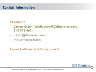 113 
9000 Virginia Manor Rd Ste 290, Beltsville MD 20705 | 301-474-0607 | www.dfrsolutions.com 
Contact Information 
•Questions? 
•Contact Cheryl Tulkoff, ctulkoff@dfrsolutions.com, 512-913-8624 
•askdfr@dfrsolutions.com 
•www.dfrsolutions.com 
•Connect with me in LinkedIn as well! 