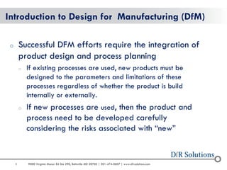 8 
9000 Virginia Manor Rd Ste 290, Beltsville MD 20705 | 301-474-0607 | www.dfrsolutions.com 
Introduction to Design for Manufacturing (DfM) 
oSuccessful DFM efforts require the integration of product design and process planning 
oIf existing processes are used, new products must be designed to the parameters and limitations of these processes regardless of whether the product is build internally or externally. 
oIf new processes are used, then the product and process need to be developed carefully considering the risks associated with “new”  