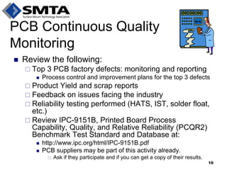 Review the following: 
Top 3 PCB factory defects: monitoring and reporting 
Process control and improvement plans for the top 3 defects 
Product Yield and scrap reports 
Feedback on issues facing the industry 
Reliability testing performed (HATS, IST, solder float, etc.) 
Review IPC-9151B, Printed Board Process Capability, Quality, and Relative Reliability (PCQR2) Benchmark Test Standard and Database at: 
http://www.ipc.org/html/IPC-9151B.pdf 
PCB suppliers may be part of this activity already. 
Ask if they participate and if you can get a copy of their results. 
PCB Continuous Quality Monitoring 
10  