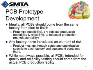 Ideally, all PCBs should come from the same factory from start to finish 
Prototype (feasibility), pre-release production (testability & reliability), to released production (manufacturability). 
Any factory move introduces an element of risk 
Product must go through setup and optimization specific to each factory and equipment contained there. 
While not always possible, all PCBs intended for quality and reliability testing should come from the actual PCB production facility. 
PCB Prototype Development 
11  