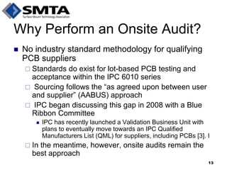 Why Perform an Onsite Audit? 
No industry standard methodology for qualifying PCB suppliers 
Standards do exist for lot-based PCB testing and acceptance within the IPC 6010 series 
 Sourcing follows the “as agreed upon between user and supplier” (AABUS) approach 
 IPC began discussing this gap in 2008 with a Blue Ribbon Committee 
IPC has recently launched a Validation Business Unit with plans to eventually move towards an IPC Qualified Manufacturers List (QML) for suppliers, including PCBs [3]. I 
In the meantime, however, onsite audits remain the best approach 
13  