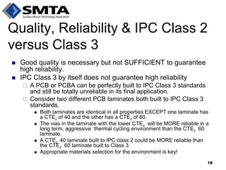 Good quality is necessary but not SUFFICIENT to guarantee high reliability. 
IPC Class 3 by itself does not guarantee high reliability 
A PCB or PCBA can be perfectly built to IPC Class 3 standards and still be totally unreliable in its final application. 
Consider two different PCB laminates both built to IPC Class 3 standards. 
Both laminates are identical in all properties EXCEPT one laminate has a CTEz of 40 and the other has a CTEz of 60. 
The vias in the laminate with the lower CTEz will be MORE reliable in a long term, aggressive thermal cycling environment than the CTEz 60 laminate. 
A CTEz 40 laminate built to IPC class 2 could be MORE reliable than the CTEz 60 laminate built to Class 3. 
Appropriate materials selection for the environment is key! 
Quality, Reliability & IPC Class 2 versus Class 3 
18  