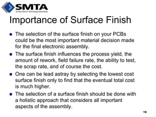 Importance of Surface Finish 
The selection of the surface finish on your PCBs could be the most important material decision made for the final electronic assembly. 
The surface finish influences the process yield, the amount of rework, field failure rate, the ability to test, the scrap rate, and of course the cost. 
One can be lead astray by selecting the lowest cost surface finish only to find that the eventual total cost is much higher. 
The selection of a surface finish should be done with a holistic approach that considers all important aspects of the assembly. 
19  