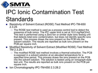 Resistivity of Solvent Extract (ROSE) Test Method IPC-TM-650 2.3.25 
The ROSE test method is used as a process control tool to detect the presence of bulk ionics. The IPC upper limit is set at 10.0 mg/NaCl/in2. This test is performed using a Zero-Ion or similar style ionic testing unit that detects total ionic contamination, but does not identify specific ions present. This process draws the ions present on the PCB into the solvent solution. The results are reported as bulk ions present on the PCB per square inch. 
Modified Resistivity of Solvent Extract (Modified ROSE) Test Method TM 2.3.25.1 
The modified ROSE test method involves a thermal extraction. The PCB is exposed in a solvent solution at an elevated temperature for a specified time period. This process draws the ions present on the PCB into the solvent solution. The solution is tested using an Ionograph-style test unit. The results are reported as bulk ions present on the PCB per square inch. 
Ion Chromatography IPC-TM-650 2.3.28.2 
IPC Ionic Contamination Test Standards 
23  
