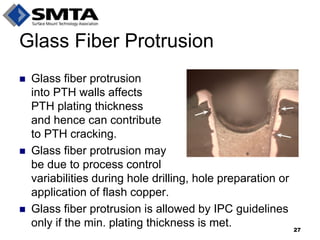 Glass Fiber Protrusion 
Glass fiber protrusion into PTH walls affects PTH plating thickness and hence can contribute to PTH cracking. 
Glass fiber protrusion may be due to process control variabilities during hole drilling, hole preparation or application of flash copper. 
Glass fiber protrusion is allowed by IPC guidelines only if the min. plating thickness is met. 
27  