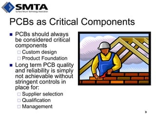 PCBs should always be considered critical components 
Custom design 
Product Foundation 
Long term PCB quality and reliability is simply not achievable without stringent controls in place for: 
Supplier selection 
Qualification 
Management 
PCBs as Critical Components 
3  