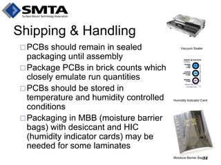 PCBs should remain in sealed packaging until assembly 
Package PCBs in brick counts which closely emulate run quantities 
PCBs should be stored in temperature and humidity controlled conditions 
Packaging in MBB (moisture barrier bags) with desiccant and HIC (humidity indicator cards) may be needed for some laminates 
Shipping & Handling 
Vacuum Sealer 
Humidity Indicator Card 
Moisture Barrier Bag 
32  