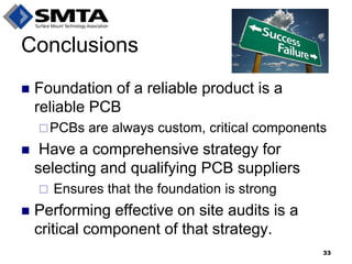 Conclusions 
Foundation of a reliable product is a reliable PCB 
PCBs are always custom, critical components 
 Have a comprehensive strategy for selecting and qualifying PCB suppliers 
 Ensures that the foundation is strong 
Performing effective on site audits is a critical component of that strategy. 
33  