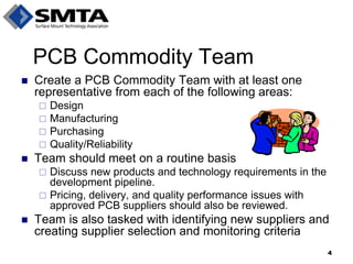 Create a PCB Commodity Team with at least one representative from each of the following areas: 
Design 
Manufacturing 
Purchasing 
Quality/Reliability 
Team should meet on a routine basis 
Discuss new products and technology requirements in the development pipeline. 
Pricing, delivery, and quality performance issues with approved PCB suppliers should also be reviewed. 
Team is also tasked with identifying new suppliers and creating supplier selection and monitoring criteria 
PCB Commodity Team 
4  