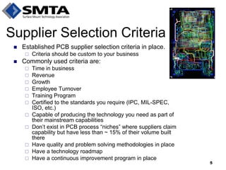 Established PCB supplier selection criteria in place. 
Criteria should be custom to your business 
Commonly used criteria are: 
Time in business 
Revenue 
Growth 
Employee Turnover 
Training Program 
Certified to the standards you require (IPC, MIL-SPEC, ISO, etc.) 
Capable of producing the technology you need as part of their mainstream capabilities 
Don’t exist in PCB process “niches” where suppliers claim capability but have less than ~ 15% of their volume built there 
Have quality and problem solving methodologies in place 
Have a technology roadmap 
Have a continuous improvement program in place 
Supplier Selection Criteria 
5  