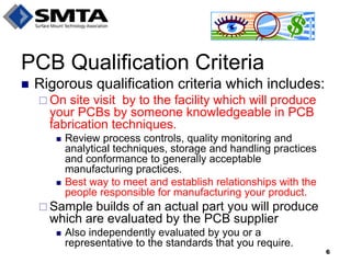 Rigorous qualification criteria which includes: 
On site visit by to the facility which will produce your PCBs by someone knowledgeable in PCB fabrication techniques. 
Review process controls, quality monitoring and analytical techniques, storage and handling practices and conformance to generally acceptable manufacturing practices. 
Best way to meet and establish relationships with the people responsible for manufacturing your product. 
Sample builds of an actual part you will produce which are evaluated by the PCB supplier 
Also independently evaluated by you or a representative to the standards that you require. 
PCB Qualification Criteria 
6  
