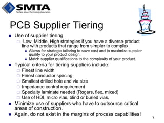 Use of supplier tiering 
 Low, Middle, High strategies if you have a diverse product line with products that range from simpler to complex. 
Allows for strategic tailoring to save cost and to maximize supplier quality to your product design. 
Match supplier qualifications to the complexity of your product. 
Typical criteria for tiering suppliers include: 
Finest line width 
Finest conductor spacing, 
Smallest drilled hole and via size 
Impedance control requirement 
Specialty laminate needed (Rogers, flex, mixed) 
Use of HDI, micro vias, blind or buried vias. 
Minimize use of suppliers who have to outsource critical areas of construction. 
Again, do not exist in the margins of process capabilities! 
PCB Supplier Tiering 
7  