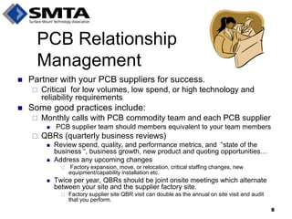 Partner with your PCB suppliers for success. 
Critical for low volumes, low spend, or high technology and reliability requirements 
Some good practices include: 
Monthly calls with PCB commodity team and each PCB supplier 
 PCB supplier team should members equivalent to your team members 
QBRs (quarterly business reviews) 
Review spend, quality, and performance metrics, and “state of the business “, business growth, new product and quoting opportunities… 
Address any upcoming changes 
 Factory expansion, move, or relocation, critical staffing changes, new equipment/capability installation etc. 
Twice per year, QBRs should be joint onsite meetings which alternate between your site and the supplier factory site. 
Factory supplier site QBR visit can double as the annual on site visit and audit that you perform. 
PCB Relationship Management 
8  