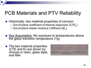 Historically, two material properties of concern 
Out-of-plane coefficient of thermal expansion (CTEz) 
Out-of-plane elastic modulus (‘stiffness’)(Ez) 
Key Assumption: No exposure to temperatures above the glass transition temperature (Tg) 
The two material properties (CTE and E) are driven by choices in resin, glass style, and filler 
PCB Materials and PTV Reliability 
12  