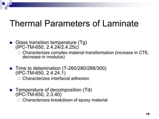 Glass transition temperature (Tg) (IPC-TM-650, 2.4.24/2.4.25c) 
Characterizes complex material transformation (increase in CTE, decrease in modulus) 
Time to delamination (T-260/280/288/300) (IPC-TM-650, 2.4.24.1) 
Characterizes interfacial adhesion 
Temperature of decomposition (Td) (IPC-TM-650, 2.3.40) 
Characterizes breakdown of epoxy material 
Thermal Parameters of Laminate 
18  